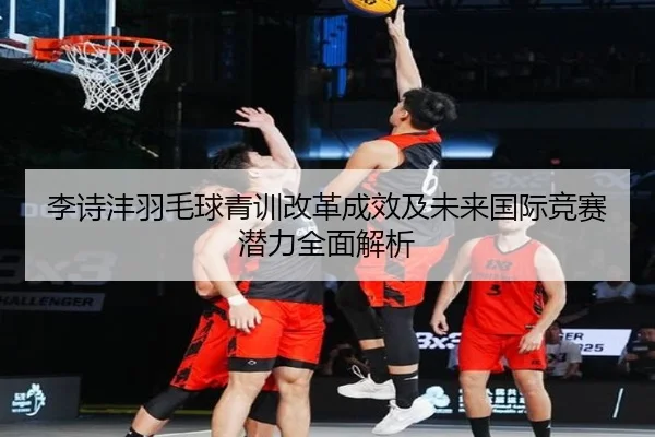 李诗沣羽毛球青训改革成效及未来国际竞赛潜力全面解析 - LEYU SPORTS
